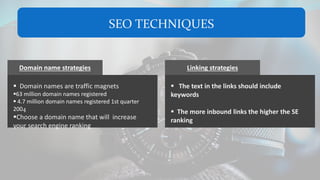 SEO TECHNIQUES
Domain name strategies
 Domain names are traffic magnets
63 million domain names registered
 4.7 million domain names registered 1st quarter
2004
Choose a domain name that will increase
your search engine ranking
Linking strategies
 The text in the links should include
keywords
 The more inbound links the higher the SE
ranking
 
