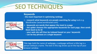 SEO TECHNIQUES
Keywords
- the most important in optimizing rankings
• - research what keywords are people searching for using tools e.g.
Wordtracker (www.wordtracker.com)
• - keywords are words that appear the most in a page
- the spider chooses the appropriate keywords for each page, then sends
them back to its SE
- your web site will then be indexed based on your keywords
- can be key phrases or a single keyword
Title tags hold the name of webpage, a webpage without a title tag is a
person without a name. The text in this tag shows up on the top of your
browser window.
 