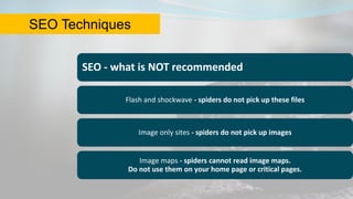 SEO - what is NOT recommended
Flash and shockwave - spiders do not pick up these files
Image only sites - spiders do not pick up images
Image maps - spiders cannot read image maps.
Do not use them on your home page or critical pages.
SEO Techniques
 