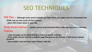 SEO TECHNIQUES
PDF files - Although some search engines can index them, the pages must be interpreted into
HTML and can lose much of their content.
- place PDFs lower down in your site
Drop down menus – spiders cannot read them therefore make sure you have a Sitemap
Frames
- only one page can be titled (titling is critical in search rankings)
- If the spider cannot read the complete page (because of the frames), it will not be indexed
properly.
- Some spiders may not even read a frames web site
 