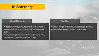 Critical Elements
 Domain name, links, keywords, title, meta
description, alt tags, submitting your website
to SEs
 Keywords galore: include in page copy, title,
description, domain name, ALT tags
No -Nos
 Flash, image-only sites, image maps, frames,
password protected pages, code errors
In Summary
 