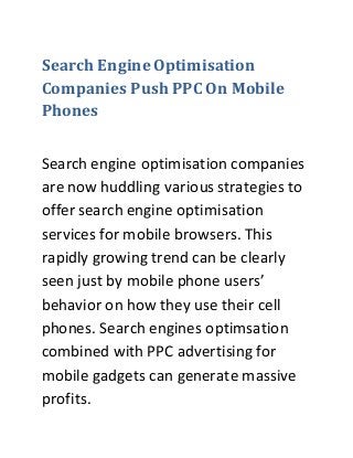 Search Engine Optimisation
Companies Push PPC On Mobile
Phones
Search engine optimisation companies
are now huddling various strategies to
offer search engine optimisation
services for mobile browsers. This
rapidly growing trend can be clearly
seen just by mobile phone users’
behavior on how they use their cell
phones. Search engines optimsation
combined with PPC advertising for
mobile gadgets can generate massive
profits.
 