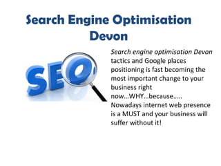 Search Engine Optimisation
          Devon
             Search engine optimisation Devon
             tactics and Google places
             positioning is fast becoming the
             most important change to your
             business right
             now…WHY…because…..
             Nowadays internet web presence
             is a MUST and your business will
             suffer without it!
 