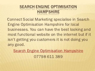 SEARCH ENGINE OPTIMISATION
               HAMPSHIRE
Connect Social Marketing specialise in Search
Engine Optimisation Hampshire for local
businesses. You can have the best looking and
most functional website on the internet but if it
isn’t getting you customers it is not doing you
any good.
    Search Engine Optimisation Hampshire
                07798 611 389
 