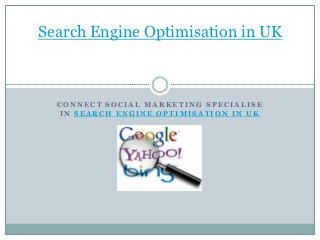 Search Engine Optimisation in UK



  CONNECT SOCIAL MARKETING SPECIALISE
  IN SEARCH ENGINE OPTIMISATION IN UK
 
