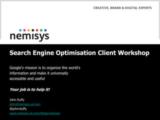 Search Engine Optimisation Client Workshop Google’s mission is to organize the world's information and make it universally accessible and useful Your job is to help it! John Duffy john@nemisys.uk.com @johnrduffy www.nemisys.uk.com/blogs/nemisys 