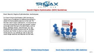 Search Engine Optimisation (SEO) Guidelines
www.trimaxsolutions.com Website Design Packages Search Engine Optimisation (SEO) Guidelines
1 of 6
For Search Engine Optimisation (SEO) techniques,
Trimax uses a combination of different techniques to
obtain the best possible presence on the web. For
the best search engine optimisation, it is important to
not only use keywords but also use dynamic content
as Google ranks this type of content highly, such as
Blogs, database articles, video libraries, etc. Also
integrating with social resources such as YouTube,
Facebook and Twitter to direct as many potential
clients back to your website as well as using the
usual Google searches and Adwords can be used.
Best Search Engine Optimisation techniques
 