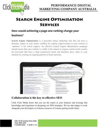 PERFORMANCE DIGITAL
MARKETING COMPANY AUSTRALIA
A30 / 24-32 Lexinton Drive, Bella
Vista, NSW, 2153
P: 02 9654 3323 F: 02 8814 7253
How would achieving a page one ranking change your
business?
Search Engine Optimisation is a powerful online marketing tool that can have a
dramatic impact in your online visibility by making improvements to your website to
‘optimise’ it for search engines. An effective Search Engine Optimisation campaign
should ensure that your website is visible in the natural or organic search results usually
for keywords that have a high commercial intent and therefore drive value to your
business by creating an ongoing pipeline of leads and sales.
Collaboration is the key to effective SEO
Click Click Media know that you are the expert at your business and leverage that
knowledge and experience in designing our SEO strategies. We are also happy to work
alongside your developers or in house resources if it means getting results faster.
 