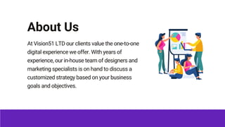 About Us
At Vision51 LTD our clients value the one-to-one
digital experience we offer. With years of
experience, our in-ho...