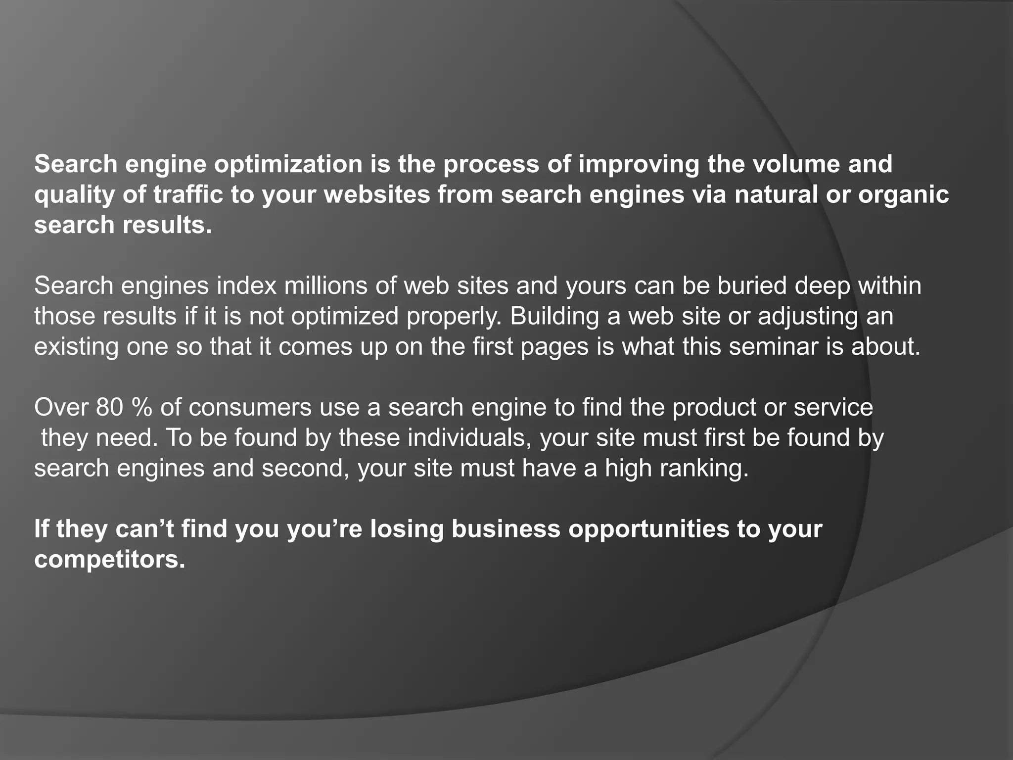 Search engine optimization is the process of improving the volume and quality of traffic to your websites from search engines via natural or organic search results. Search engines index millions of web sites and yours can be buried deep within those results if it is not optimized properly. Building a web site or adjusting an existing one so that it comes up on the first pages is what this seminar is about.  Over 80 % of consumers use a search engine to find the product or servicethey need. To be found by these individuals, your site must first be found by search engines and second, your site must have a high ranking.  If they can’t find you you’re losing business opportunities to your competitors.