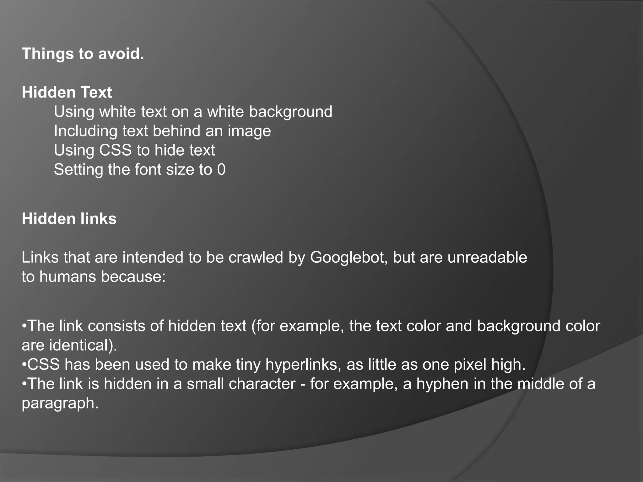 Things to avoid.Hidden TextUsing white text on a white backgroundIncluding text behind an imageUsing CSS to hide textSetting the font size to 0Hidden linksLinks that are intended to be crawled by Googlebot, but are unreadable to humans because:The link consists of hidden text (for example, the text color and background color are identical). 
