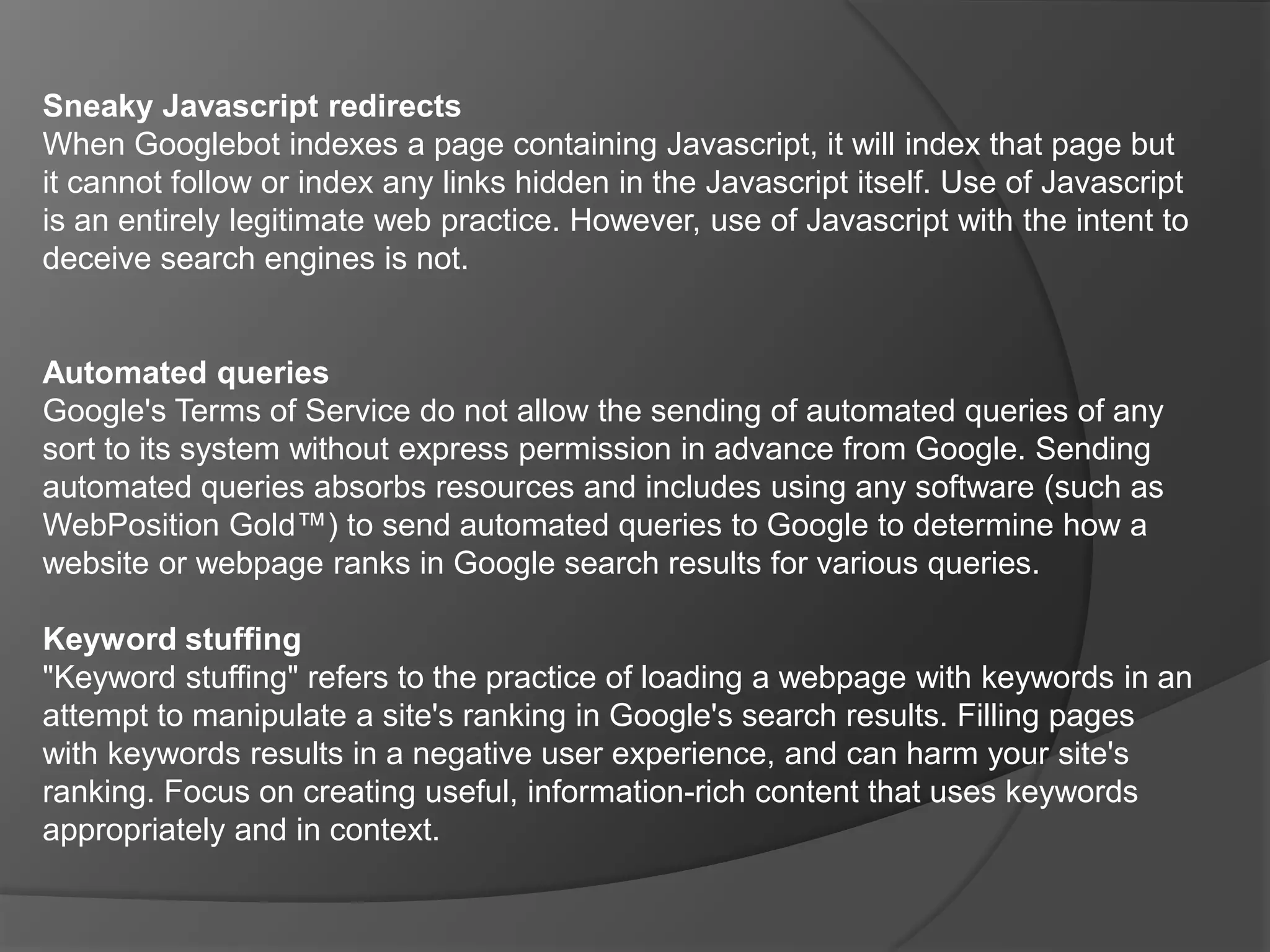 The link is hidden in a small character - for example, a hyphen in the middle of a paragraph.Things to avoid.CloakingCloaking refers to the practice of presenting different content or URLs to users and search engines. Serving up different results based on user agent may cause your site to be perceived as deceptive and removed from the Google index. Some examples of cloaking include:Serving a page of HTML text to search engines, while showing a page of images or Flash to users.