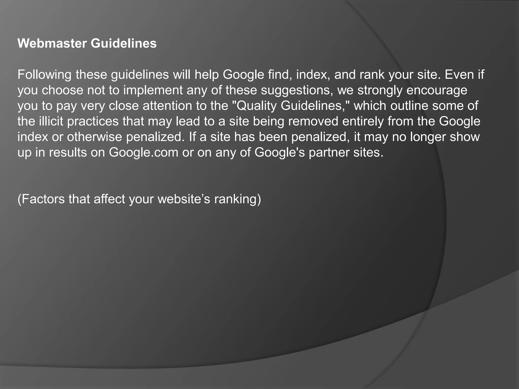 Serving different content to search engines than to users.Sneaky Javascript redirectsWhen Googlebot indexes a page containing Javascript, it will index that page but it cannot follow or index any links hidden in the Javascript itself. Use of Javascript is an entirely legitimate web practice. However, use of Javascript with the intent to deceive search engines is not.Automated queries Google's Terms of Service do not allow the sending of automated queries of any sort to its system without express permission in advance from Google. Sending automated queries absorbs resources and includes using any software (such as WebPosition Gold™) to send automated queries to Google to determine how a website or webpage ranks in Google search results for various queries.Keyword stuffing "Keyword stuffing" refers to the practice of loading a webpage with keywords in an attempt to manipulate a site's ranking in Google's search results. Filling pages with keywords results in a negative user experience, and can harm your site's ranking. Focus on creating useful, information-rich content that uses keywords appropriately and in context.