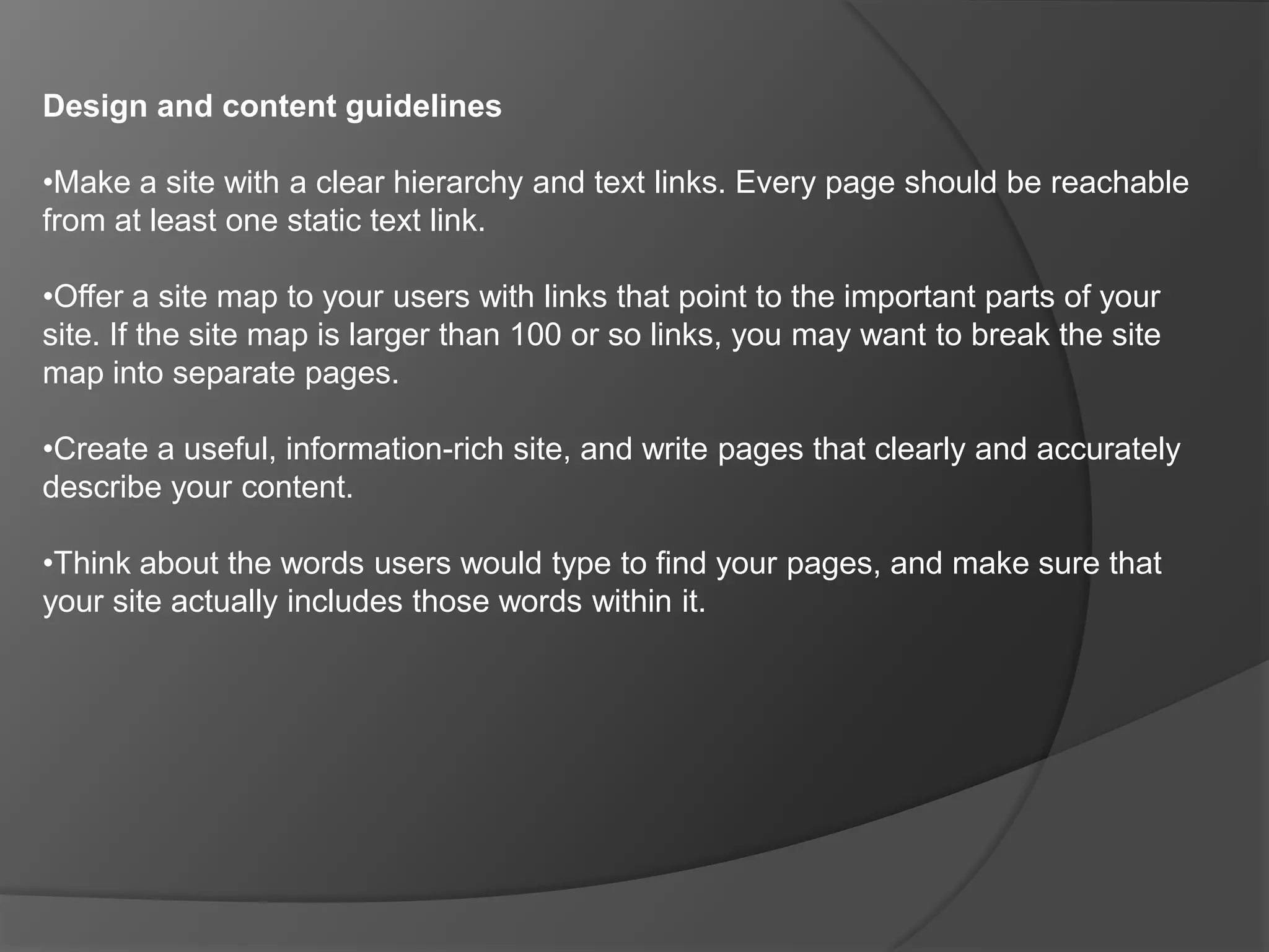 Webmaster Guidelines Following these guidelines will help Google find, index, and rank your site. Even if you choose not to implement any of these suggestions, we strongly encourage you to pay very close attention to the "Quality Guidelines," which outline some of the illicit practices that may lead to a site being removed entirely from the Google index or otherwise penalized. If a site has been penalized, it may no longer show up in results on Google.com or on any of Google's partner sites.(Factors that affect your website’s ranking)
