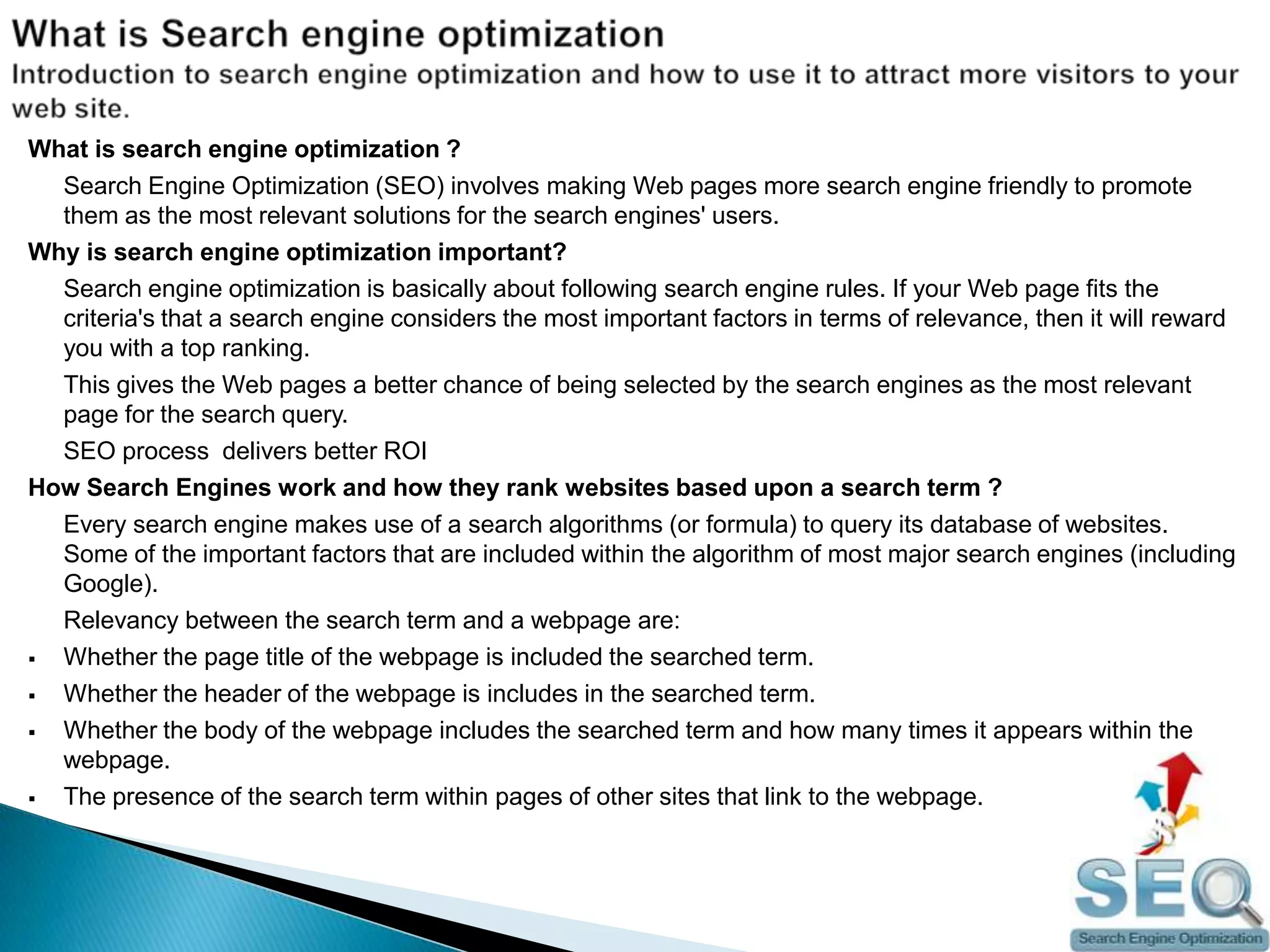 What is Search engine optimizationIntroduction to search engine optimization and how to use it to attract more visitors to your web site.What is search engine optimization ?	Search Engine Optimization (SEO) involves making Web pages more search engine friendly to promote them as the most relevant solutions for the search engines' users.Why is search engine optimization important?	Search engine optimization is basically about following search engine rules. If your Web page fits the criteria's that a search engine considers the most important factors in terms of relevance, then it will reward you with a top ranking.	This gives the Web pages a better chance of being selected by the search engines as the most relevant page for the search query.	SEO process  delivers better ROIHow Search Engines work and how they rank websites based upon a search term ?	Every search engine makes use of a search algorithms (or formula) to query its database of websites. Some of the important factors that are included within the algorithm of most major search engines (including Google).	Relevancy between the search term and a webpage are:Whether the page title of the webpage is included the searched term.