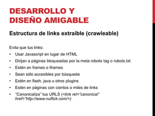 DESARROLLO Y
DISEÑO AMIGABLE
Estructura de links extraíble (crawleable)

Evita que tus links:
•   Usar Javascript en lugar de HTML
•   Dirijan a páginas bloqueadas por la meta robots tag o robots.txt
•   Estén en frames o iframes
•   Sean sólo accesibles por búsqueda
•   Estén en flash, java u otros plugins
•   Estén en páginas con cientos o miles de links
•   “Canonicaliza” tus URLS (<link rel=”canonical”
    href=”http://www.nuflick.com/>)
 
