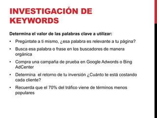 INVESTIGACIÓN DE
KEYWORDS
Determina el valor de las palabras clave a utilizar:
• Pregúntate a ti mismo, ¿esa palabra es relevante a tu página?
• Busca esa palabra o frase en los buscadores de manera
  orgánica
• Compra una campaña de prueba en Google Adwords o Bing
  AdCenter
• Determina el retorno de tu inversión ¿Cuánto te está costando
  cada cliente?
• Recuerda que el 70% del tráfico viene de términos menos
  populares
 
