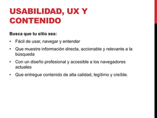 USABILIDAD, UX Y
CONTENIDO
Busca que tu sitio sea:
• Fácil de usar, navegar y entender
• Que muestre información directa, accionable y relevante a la
  búsqueda
• Con un diseño profesional y accesible a los navegadores
  actuales
• Que entregue contenido de alta calidad, legítimo y creíble.
 