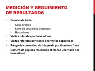 MEDICIÓN Y SEGUIMIENTO
DE RESULTADOS
•   Fuentes de tráfico
    • Clics directos
    • Links de otros sitios (referrals)
    • Buscadores
•   Visitas referidas por buscadores
•   Visitas referidas por frases o términos específicos
•   Rango de conversión de búsqueda por término o frase
•   Número de páginas recibiendo al menos una visita por
    buscadores
 