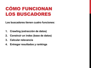 CÓMO FUNCIONAN
LOS BUSCADORES
Los buscadores tienen cuatro funciones:


1. Crawling (extracción de datos)
2. Construir un index (base de datos)
3. Calcular relevancia
4. Entregar resultados y rankings
 