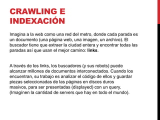 CRAWLING E
INDEXACIÓN
Imagina a la web como una red del metro, donde cada parada es
un documento (una página web, una imagen, un archivo). El
buscador tiene que extraer la ciudad entera y encontrar todas las
paradas así que usan el mejor camino: links.


A través de los links, los buscadores (y sus robots) puede
alcanzar millones de documentos interconectados. Cuando los
encuentran, su trabajo es analizar el código de ellos y guardar
piezas seleccionadas de las páginas en discos duros
masivos, para ser presentadas (displayed) con un query.
(Imagínen la cantidad de servers que hay en todo el mundo).
 