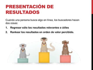 PRESENTACIÓN DE
RESULTADOS
Cuando una persona busca algo en línea, los buscadores hacen
dos cosas:
1. Regresar sólo los resultados relevantes o útiles
2. Rankear los resultados en orden de valor percibido.
 