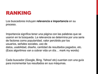 RANKING
Los buscadores incluyen relevancia e importancia en su
proceso.


Importancia significa tener una página con las palabras que se
usaron en la búsqueda. La relevancia se determina por una serie
de factores como popularidad, valor percibido por los
usuarios, señales sociales, uso de
datos, usabilidad, diseño, cantidad de resultados pagados, etc.
(Esos algoritmos van a cobrar vida un día… mark my words)


Cada buscador (Google, Bing, Yahoo! etc) cuentan con una guía
para incrementar tus resultados en sus máquinas.
 