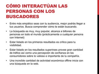 CÓMO INTERACTÚAN LAS
PERSONAS CON LOS
BUSCADORES
•   Entre más empático seas con tu audiencia, mejor podrás llegar a
    tus usuarios. Busca comprender cómo te están buscando.
•   La búsqueda es muy, muy popular, alcanza a billones de
    personas en todo el mundo (prácticamente a cualquier persona
    con Internet)
•   Estar listado en los primeros resultados es crítico para tu
    visibilidad.
•   Estar listado en los resultados superiroes provee gran cantidad
    de tráfico así como una percepción de confianza en los
    consumidores sobre lo valioso e importante de tu compañía.
•   Una increíble cantidad de actividad económica offline inicia con
    una búsqueda en la web.
 