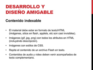 DESARROLLO Y
DISEÑO AMIGABLE
Contenido indexable

• El material debe estar en formato de texto/HTML
  (imágenes, sitios en flash, applets, etc son casi invisibles).
• Imágenes (gif, jpg, png) con todos los atributos en HTML
  (incluyéndo descripción).
• Imágenes con estilos de CSS.
• Repite el contenido de un archivo Flash en texto.
• Contenidos de audio y video deben venir acompañados de
  texto complementario.
 
