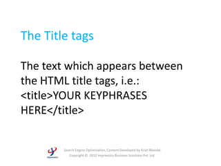 The Title tags

The text which appears between
the HTML title tags, i.e.:
<title>YOUR KEYPHRASES
HERE</title>


        Search Engine Optimization, Content Developed by Arijit Mondal
           Copyright © 2012 Impressico Business Solutions Pvt. Ltd.
 