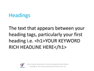 Headings

The text that appears between your
heading tags, particularly your first
heading i.e. <h1>YOUR KEYWORD
RICH HEADLINE HERE</h1>


         Search Engine Optimization, Content Developed by Arijit Mondal
            Copyright © 2012 Impressico Business Solutions Pvt. Ltd.
 