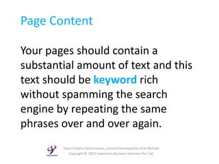Page Content

Your pages should contain a
substantial amount of text and this
text should be keyword rich
without spamming the search
engine by repeating the same
phrases over and over again.
        Search Engine Optimization, Content Developed by Arijit Mondal
           Copyright © 2012 Impressico Business Solutions Pvt. Ltd.
 