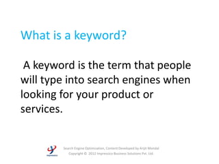 What is a keyword?

 A keyword is the term that people
will type into search engines when
looking for your product or
services.


        Search Engine Optimization, Content Developed by Arijit Mondal
           Copyright © 2012 Impressico Business Solutions Pvt. Ltd.
 