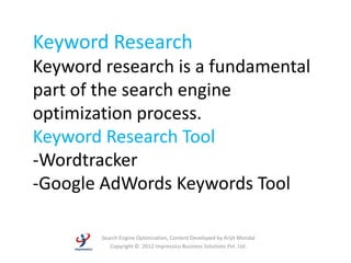 Keyword Research
Keyword research is a fundamental
part of the search engine
optimization process.
Keyword Research Tool
-Wordtracker
-Google AdWords Keywords Tool

        Search Engine Optimization, Content Developed by Arijit Mondal
           Copyright © 2012 Impressico Business Solutions Pvt. Ltd.
 