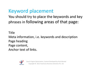 Keyword placement
You should try to place the keywords and key
phrases in following areas of that page:

Title
Meta information, i.e. keywords and description
Page heading
Page content,
Anchor text of links.


            Search Engine Optimization, Content Developed by Arijit Mondal
               Copyright © 2012 Impressico Business Solutions Pvt. Ltd.
 