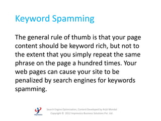 Keyword Spamming
The general rule of thumb is that your page
content should be keyword rich, but not to
the extent that you simply repeat the same
phrase on the page a hundred times. Your
web pages can cause your site to be
penalized by search engines for keywords
spamming.

          Search Engine Optimization, Content Developed by Arijit Mondal
             Copyright © 2012 Impressico Business Solutions Pvt. Ltd.
 