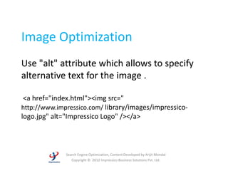Image Optimization
Use "alt" attribute which allows to specify
alternative text for the image .

 <a href="index.html"><img src="
http://www.impressico.com/ library/images/impressico-
logo.jpg" alt="Impressico Logo" /></a>



              Search Engine Optimization, Content Developed by Arijit Mondal
                 Copyright © 2012 Impressico Business Solutions Pvt. Ltd.
 