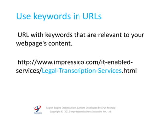 Use keywords in URLs
URL with keywords that are relevant to your
webpage's content.

 http://www.impressico.com/it-enabled-
services/Legal-Transcription-Services.html




          Search Engine Optimization, Content Developed by Arijit Mondal
             Copyright © 2012 Impressico Business Solutions Pvt. Ltd.
 