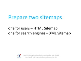 Prepare two sitemaps
one for users – HTML Sitemap
one for search engines – XML Sitemap




        Search Engine Optimization, Content Developed by Arijit Mondal
           Copyright © 2012 Impressico Business Solutions Pvt. Ltd.
 