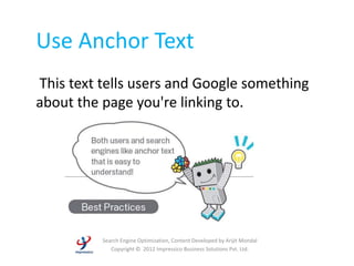 Use Anchor Text
This text tells users and Google something
about the page you're linking to.




          Search Engine Optimization, Content Developed by Arijit Mondal
             Copyright © 2012 Impressico Business Solutions Pvt. Ltd.
 