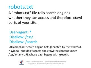 robots.txt
A "robots.txt" file tells search engines
whether they can access and therefore crawl
parts of your site.

User-agent: *
Disallow: /css/
Disallow: /search
 All compliant search engine bots (denoted by the wildcard
* symbol) shouldn't access and crawl the content under
/css/ or any URL whose path begins with /search.

              Search Engine Optimization, Content Developed by Arijit Mondal
                 Copyright © 2012 Impressico Business Solutions Pvt. Ltd.
 