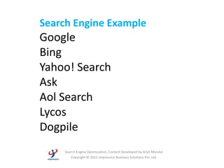 Search Engine Example
Google
Bing
Yahoo! Search
Ask
Aol Search
Lycos
Dogpile
    Search Engine Optimization, Content Developed by Arijit Mondal
       Copyright © 2012 Impressico Business Solutions Pvt. Ltd.
 