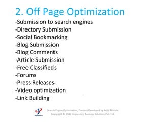 2. Off Page Optimization
-Submission to search engines
-Directory Submission
-Social Bookmarking
-Blog Submission
-Blog Comments
-Article Submission
-Free Classifieds
-Forums
-Press Releases
-Video optimization
                         -
-Link Building
           Search Engine Optimization, Content Developed by Arijit Mondal
              Copyright © 2012 Impressico Business Solutions Pvt. Ltd.
 