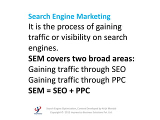 Search Engine Marketing
It is the process of gaining
traffic or visibility on search
engines.
SEM covers two broad areas:
Gaining traffic through SEO
Gaining traffic through PPC
SEM = SEO + PPC
     Search Engine Optimization, Content Developed by Arijit Mondal
        Copyright © 2012 Impressico Business Solutions Pvt. Ltd.
 