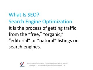 What Is SEO?
Search Engine Optimization
It is the process of getting traffic
from the “free,” “organic,”
“editorial” or “natural” listings on
search engines.

         Search Engine Optimization, Content Developed by Arijit Mondal
            Copyright © 2012 Impressico Business Solutions Pvt. Ltd.
 