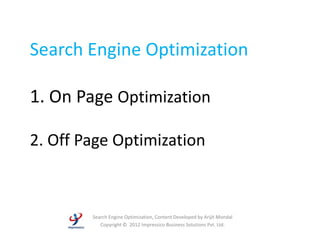 Search Engine Optimization

1. On Page Optimization

2. Off Page Optimization



        Search Engine Optimization, Content Developed by Arijit Mondal
           Copyright © 2012 Impressico Business Solutions Pvt. Ltd.
 