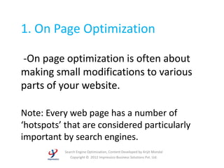 1. On Page Optimization

-On page optimization is often about
making small modifications to various
parts of your website.

Note: Every web page has a number of
‘hotspots’ that are considered particularly
important by search engines.
           Search Engine Optimization, Content Developed by Arijit Mondal
              Copyright © 2012 Impressico Business Solutions Pvt. Ltd.
 