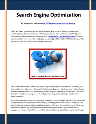 Search Engine Optimization
_____________________________________________________________________________________

              By rewquijnhas hujikerdss - http://www.ecommerceinteractive.com



There will always be a need to assume people who read what you write, as it concerns internet
marketing, know at least something about the subject. You can think of that in terms of background
information that has been learned elsewhere about Dallas Search Engine Optimization or through
experience.There have been millions of people who caused great harm to their IM efforts because they
just did not grasp the essentials and nuances of a method.




That is often the difference with success, some people do bother to learn more about something, and
that enables them to be more effective with their business. Beginners will almost never realize what we
have just explained to you, and now you have perhaps your first edge over so many others. If you do not
have a lot of experience, set up all you do with your marketing so you can see the results in some
quantitative way.

As the Internet grows, so does the competition for websites. If you follow the steps from this article, you
will be ahead of your competitors in terms of being noticed by potential site visitors. There really is no
point in having great content when nobody gets to see it. Take some tips here to increase traffic to your
site and create a bold and viable presence on the Internet.Site maps make the website easier to
navigate and increases the traffic to your different pages. A site map is an effective way to interlink your
 