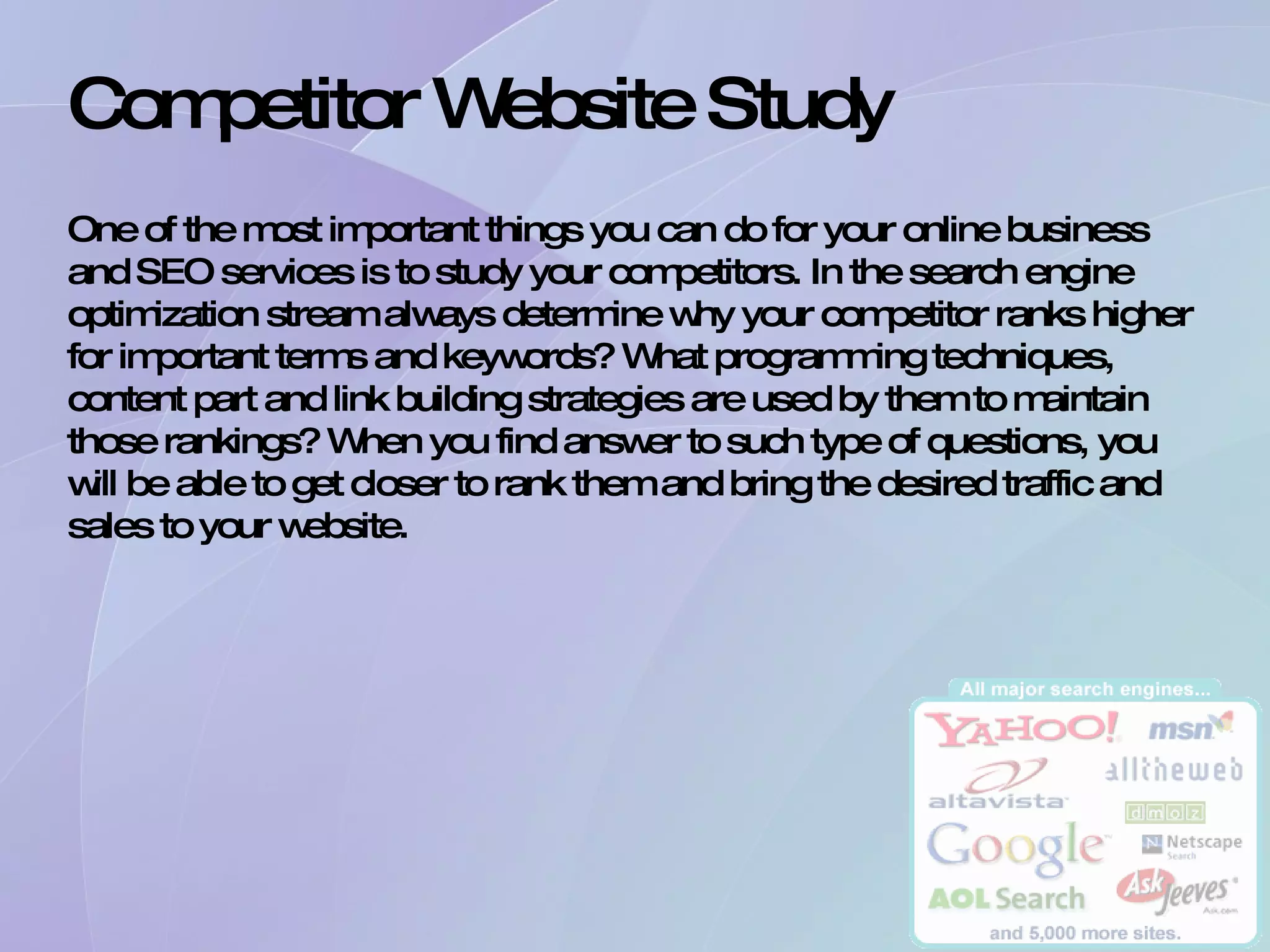 Competitor Website Study  One of the most important things you can do for your online business and SEO services is to study your competitors. In the search engine optimization stream always determine why your competitor ranks higher for important terms and keywords? What programming techniques, content part and link building strategies are used by them to maintain those rankings? When you find answer to such type of questions, you will be able to get closer to rank them and bring the desired traffic and sales to your website.  
