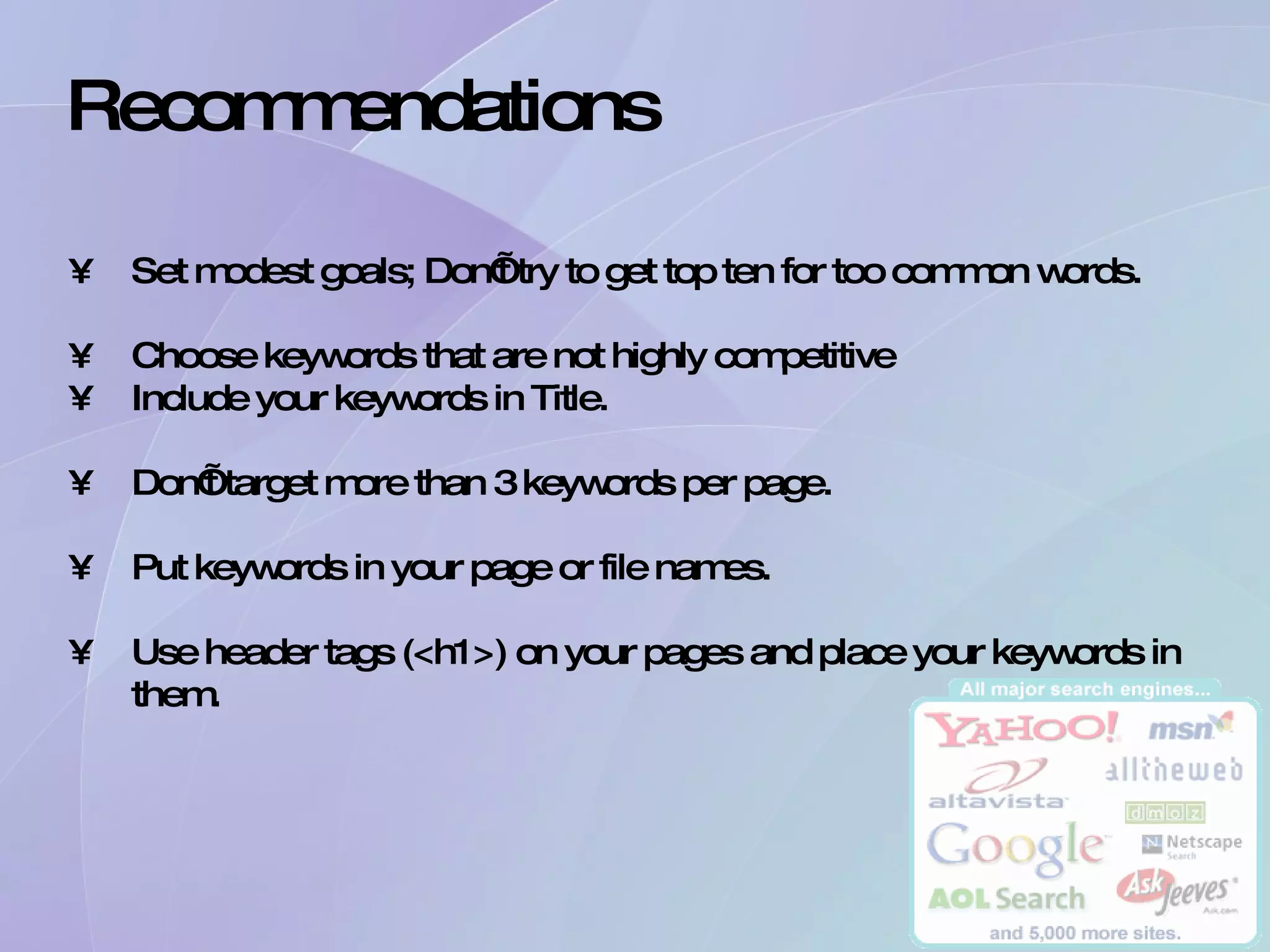 Recommendations Set modest goals; Don’t try to get top ten for too common words. Choose keywords that are not highly competitive Include your keywords in Title. Don’t target more than 3 keywords per page. Put keywords in your page or file names. Use header tags (<h1>) on your pages and place your keywords in them. 